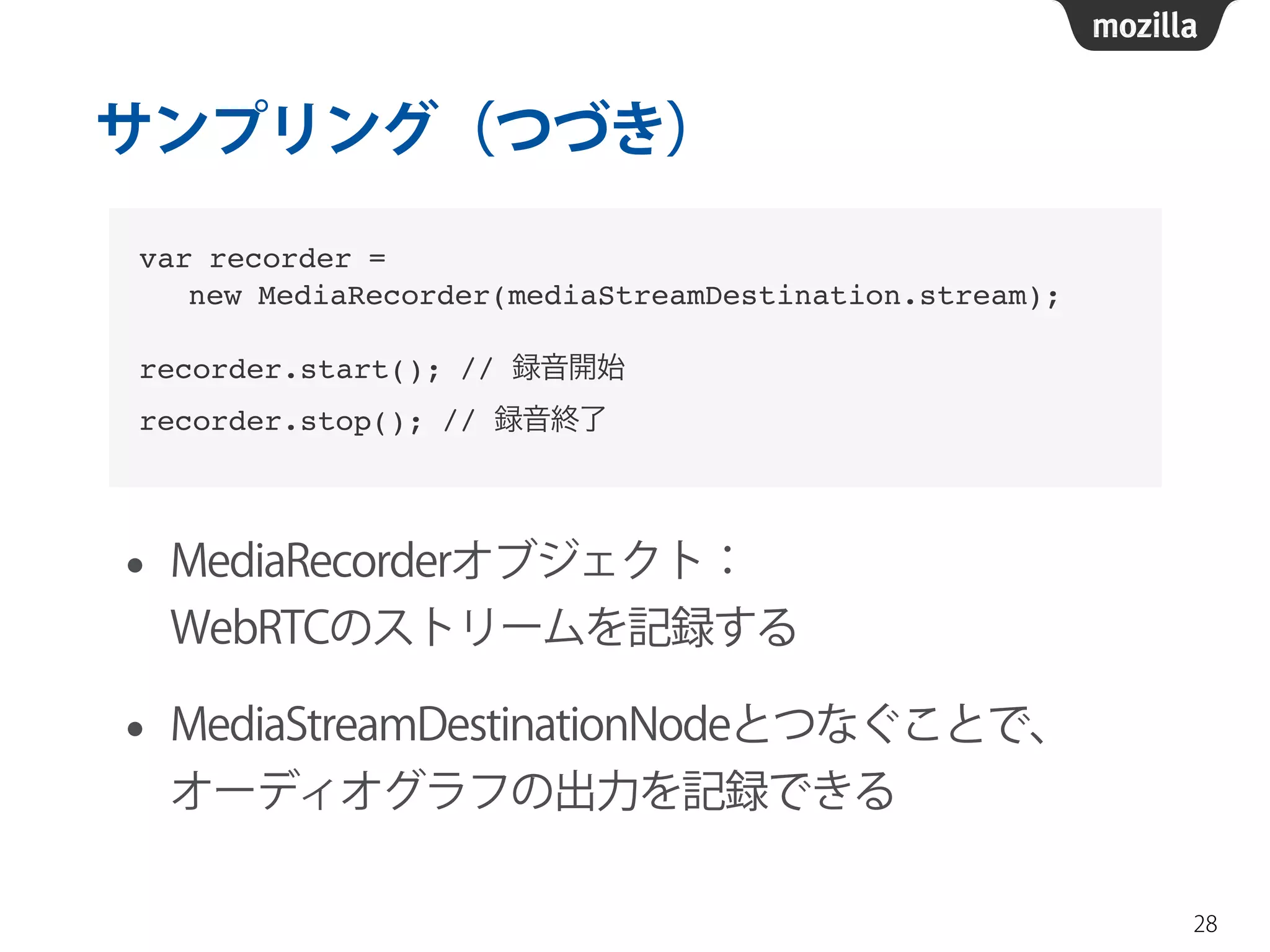 サンプリング（つづき） 
• MediaRecorderオブジェクト： 
WebRTCのストリームを記録する 
• MediaStreamDestinationNodeとつなぐことで、 
オーディオグラフの出力を記録できる 
28 
var recorder =! 
new MediaRecorder(mediaStreamDestination.stream);! 
! 
recorder.start(); // 録音開始! 
recorder.stop(); // 録音終了 
 