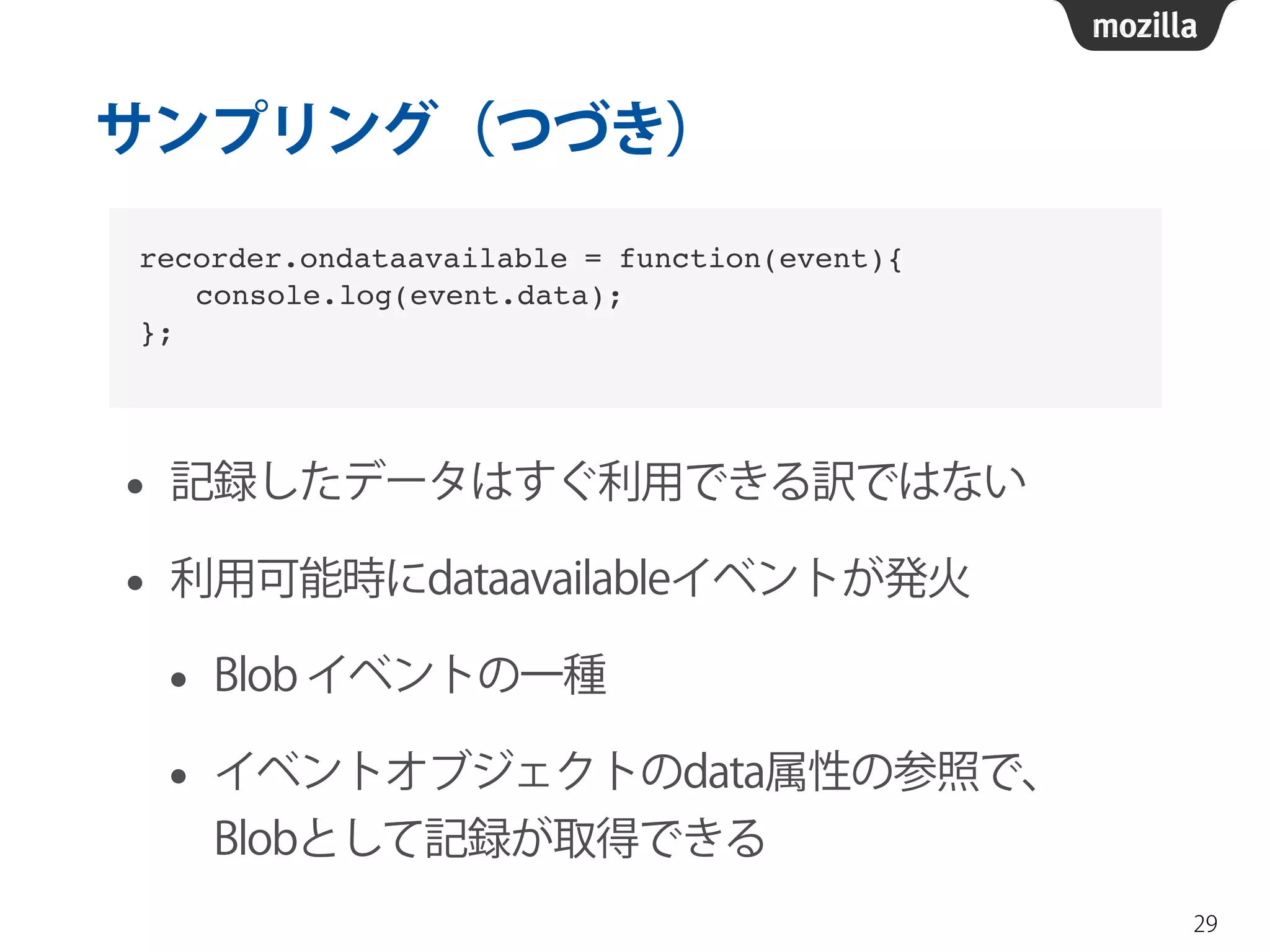 サンプリング（つづき） 
• 記録したデータはすぐ利用できる訳ではない 
• 利用可能時にdataavailableイベントが発火 
• Blob イベントの一種 
• イベントオブジェクトのdata属性の参照で、 
Blobとして記録が取得できる 
29 
recorder.ondataavailable = function(event){! 
　　console.log(event.data);! 
}; 
 