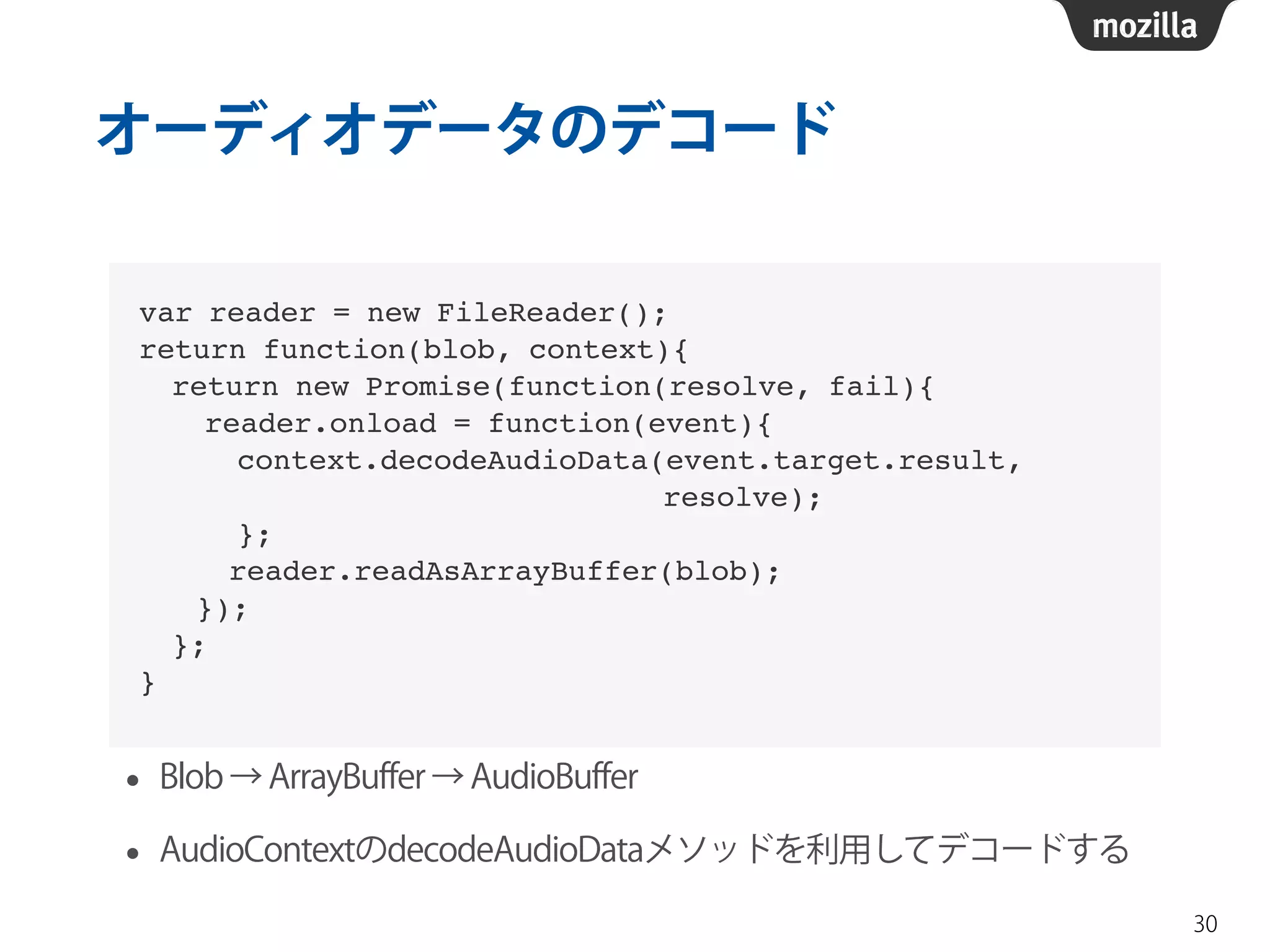 オーディオデータのデコード 
• Blob → ArrayBuffer → AudioBuffer 
• AudioContextのdecodeAudioDataメソッドを利用してデコードする 
30 
var reader = new FileReader();! 
return function(blob, context){! 
return new Promise(function(resolve, fail){! 
reader.onload = function(event){! 
context.decodeAudioData(event.target.result, ! 
resolve);! 
};! 
! reader.readAsArrayBuffer(blob);! 
! });! 
};! 
} 
 