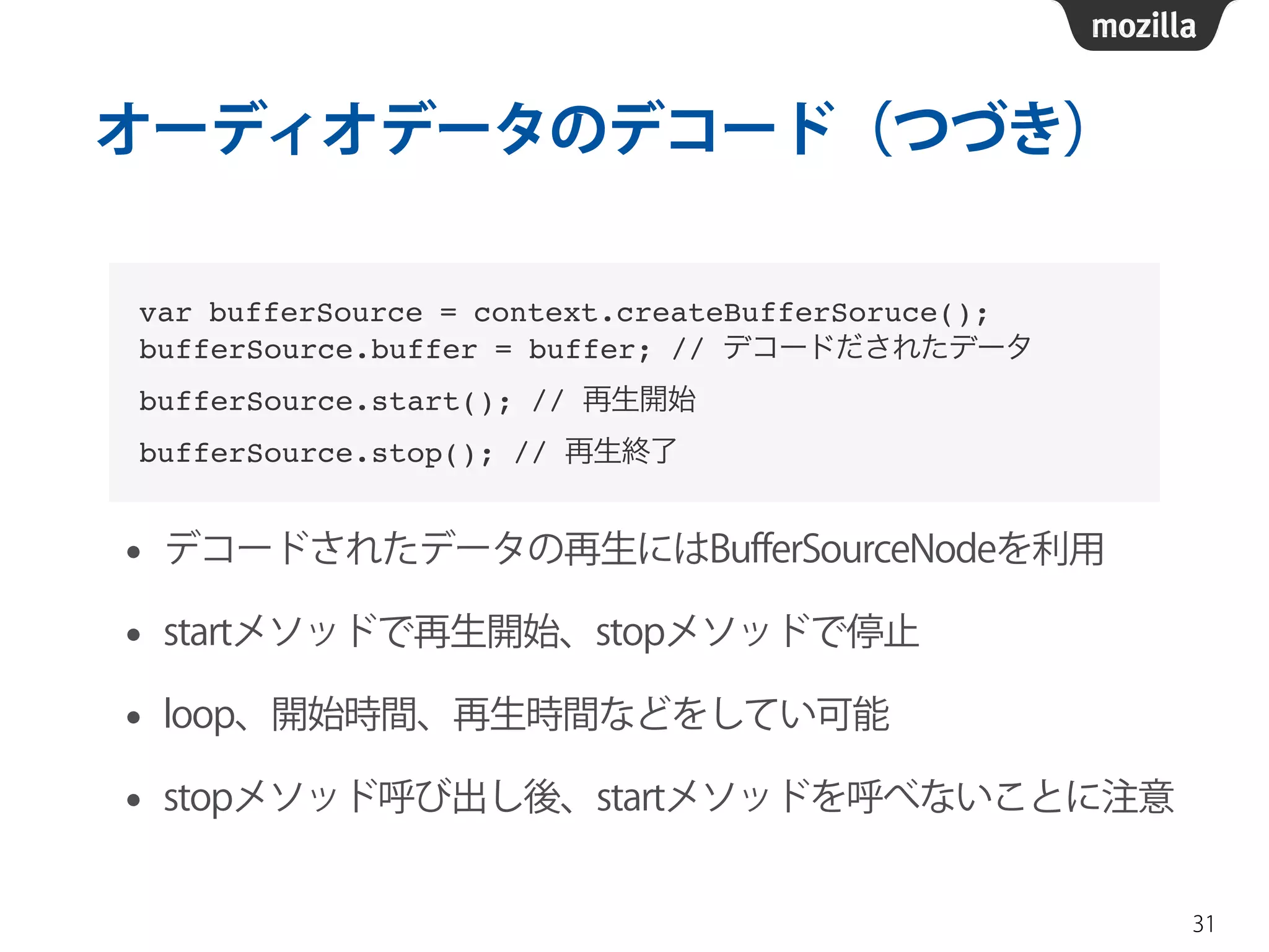 オーディオデータのデコード（つづき） 
• デコードされたデータの再生にはBufferSourceNodeを利用 
• startメソッドで再生開始、stopメソッドで停止 
• loop、開始時間、再生時間などをしてい可能 
• stopメソッド呼び出し後、startメソッドを呼べないことに注意 
31 
var bufferSource = context.createBufferSoruce();! 
bufferSource.buffer = buffer; // デコードだされたデータ! 
bufferSource.start(); // 再生開始! 
bufferSource.stop(); // 再生終了 
 