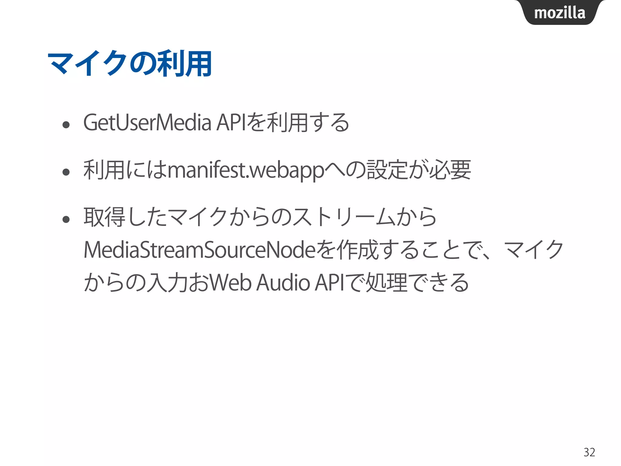 マイクの利用 
• GetUserMedia APIを利用する 
• 利用にはmanifest.webappへの設定が必要 
• 取得したマイクからのストリームから 
MediaStreamSourceNodeを作成することで、マイク 
からの入力おWeb Audio APIで処理できる 
32 
 