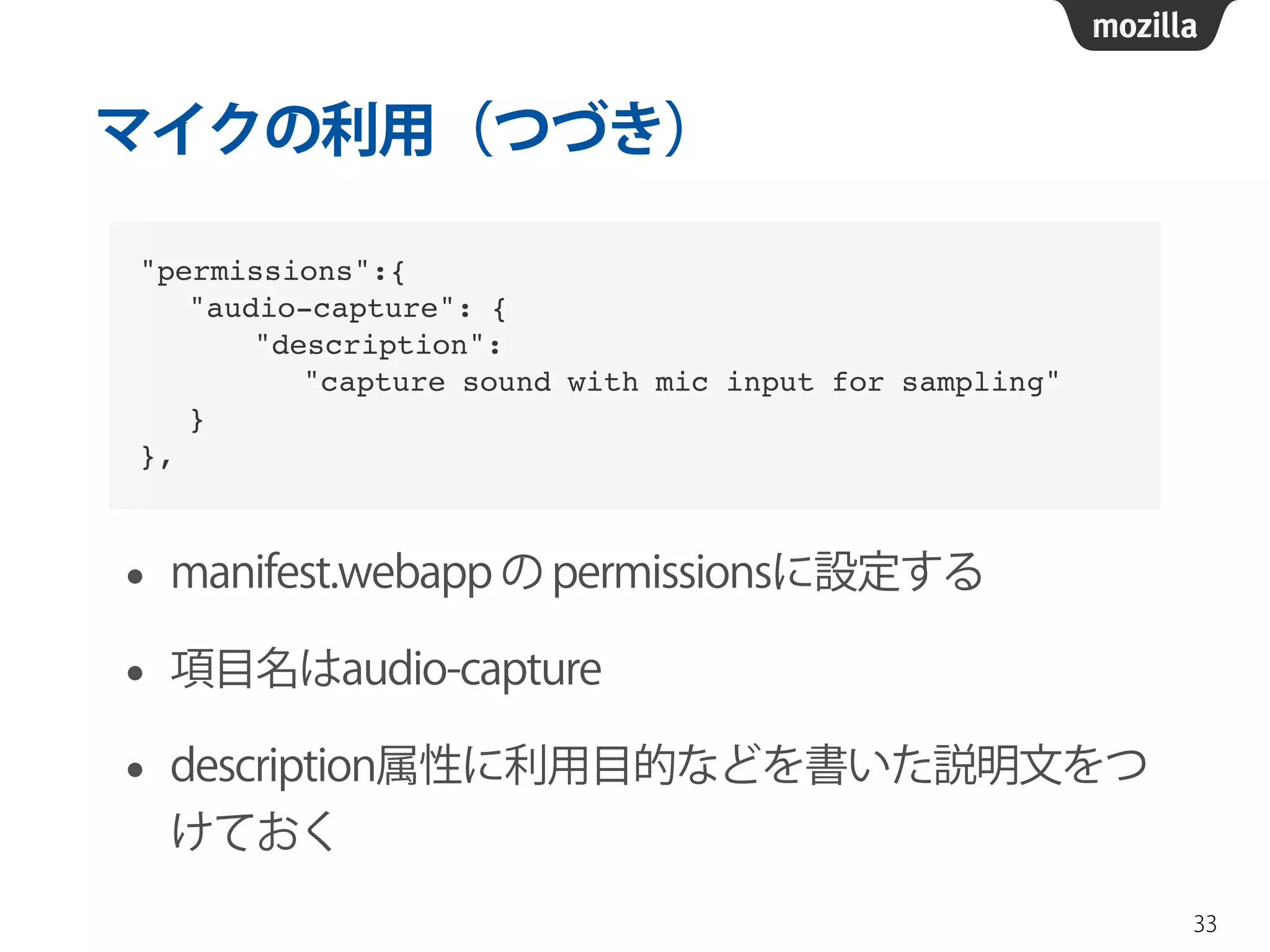 マイクの利用（つづき） 
• manifest.webapp の permissionsに設定する 
• 項目名はaudio-capture 
• description属性に利用目的などを書いた説明文をつ 
けておく 
33 
"permissions":{! 
"audio-capture": {! 
"description": ! 
"capture sound with mic input for sampling"! 
}! 
}, 
 