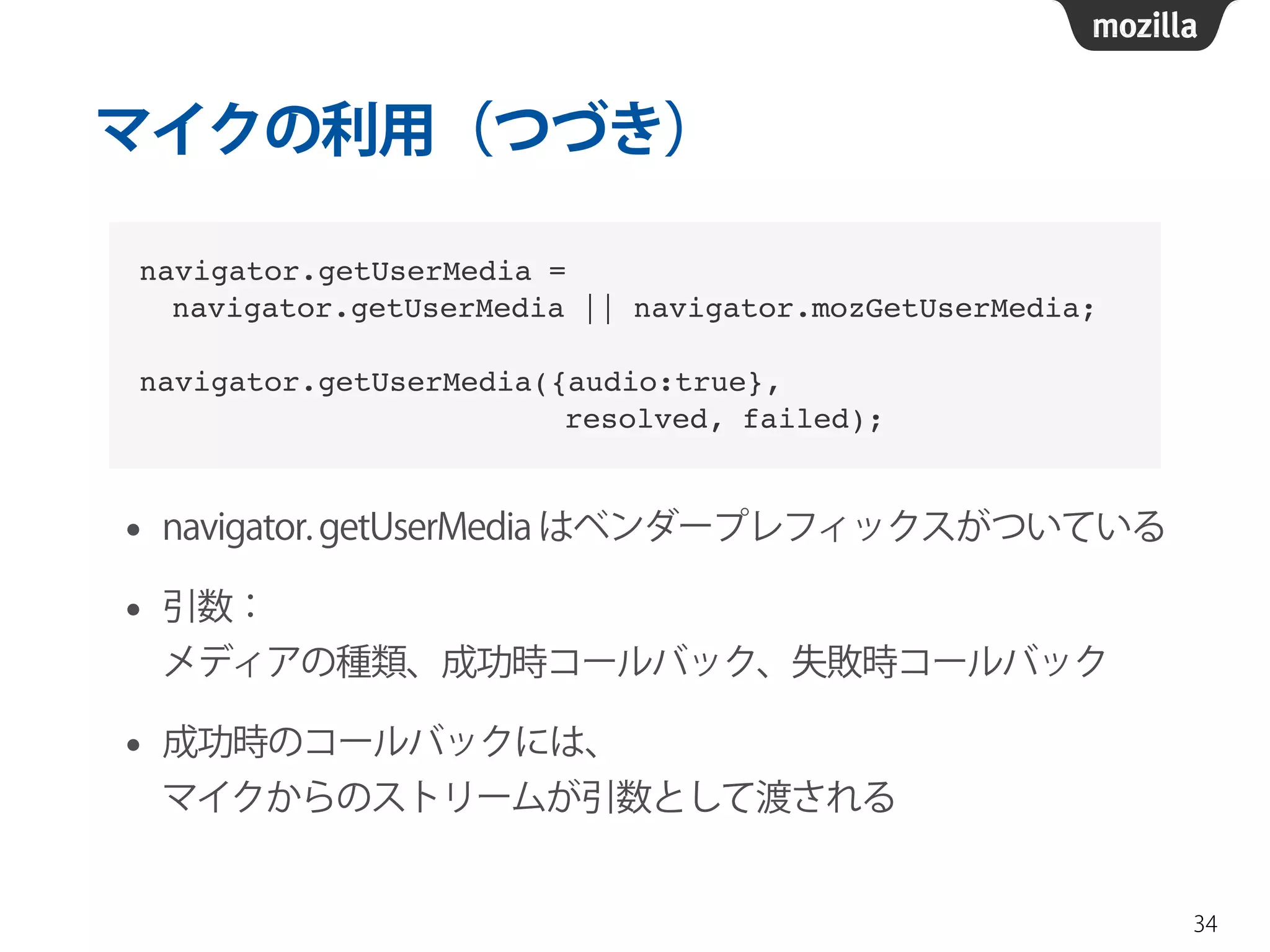 マイクの利用（つづき） 
• navigator. getUserMedia はベンダープレフィックスがついている 
• 引数： 
メディアの種類、成功時コールバック、失敗時コールバック 
• 成功時のコールバックには、 
マイクからのストリームが引数として渡される 
34 
navigator.getUserMedia = ! 
navigator.getUserMedia || navigator.mozGetUserMedia;! 
! 
navigator.getUserMedia({audio:true}, ! 
resolved, failed); 
 