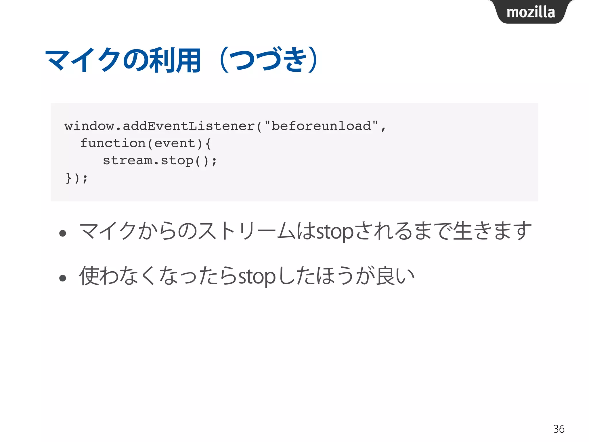マイクの利用（つづき） 
• マイクからのストリームはstopされるまで生きます 
• 使わなくなったらstopしたほうが良い 
36 
window.addEventListener("beforeunload", ! 
function(event){! 
stream.stop();! 
}); 
 