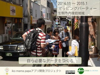 iko mama papaアプリ開発プロジェクト
2014.11 ∼ 2015.1
マッピングパーティー
生駒市内複数地域
自ら必要なデータをつくる
 