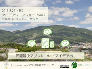 iko mama papaアプリ開発プロジェクト
2015.2.22（日）
アイデアワークショップvol.2
生駒市コミュニティーセンター
課題解決アプリについてアイデア出し
 