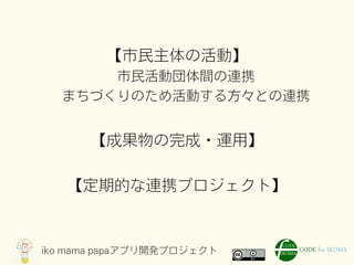 iko mama papaアプリ開発プロジェクト
【市民主体の活動】
市民活動団体間の連携
まちづくりのため活動する方々との連携
【成果物の完成・運用】
【定期的な連携プロジェクト】
 