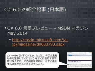 • 
• http://msdn.microsoft.com/ja-jp/ 
magazine/dn683793.aspx 
C# vNext (以下C# 6.0。ただし、非公式名称 
なので注意してください) をすぐに使用する予 
定がなくても、その機能を知れば、今すぐ導入 
する価値があると考えるでしょう。 
 