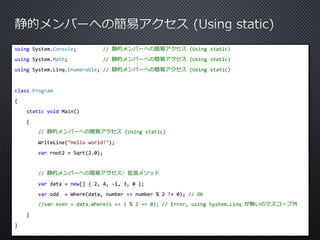 using System.Console; // 静的メンバーへの簡易アクセス(Using static) 
using System.Math; // 静的メンバーへの簡易アクセス(Using static) 
using System.Linq.Enumerable; // 静的メンバーへの簡易アクセス(Using static) 
class Program 
{ 
static void Main() 
{ 
// 静的メンバーへの簡易アクセス(Using static) 
WriteLine("Hello world!"); 
var root2 = Sqrt(2.0); 
// 静的メンバーへの簡易アクセス: 拡張メソッド 
var data = new[] { 2, 4, -1, 3, 0 }; 
var odd = Where(data, number => number % 2 != 0); // Ok 
//var even = data.Where(i => i % 2 == 0); // Error, using System.Linq が無いのでスコープ外 
} 
} 
 