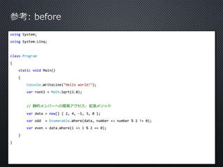 using System; 
using System.Linq; 
class Program 
{ 
static void Main() 
{ 
Console.WriteLine("Hello world!"); 
var root2 = Math.Sqrt(2.0); 
// 静的メンバーへの簡易アクセス: 拡張メソッド 
var data = new[] { 2, 4, -1, 3, 0 }; 
var odd = Enumerable.Where(data, number => number % 2 != 0); 
var even = data.Where(i => i % 2 == 0); 
} 
} 
 