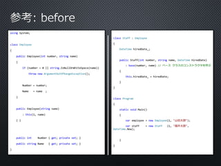 using System; 
class Employee 
{ 
public Employee(int number, string name) 
{ 
if (number < 0 || string.IsNullOrWhiteSpace(name)) 
throw new ArgumentOutOfRangeException(); 
Number = number; 
Name = name ; 
} 
public Employee(string name) 
: this(1, name) 
{ } 
public int Number { get; private set; } 
public string Name { get; private set; } 
} 
class Staff : Employee 
{ 
DateTime hiredDate_; 
public Staff(int number, string name, DateTime hiredDate) 
: base(number, name) // ベースクラスのコンストラクタを呼ぶ 
{ 
this.hiredDate_ = hiredDate; 
} 
} 
class Program 
{ 
static void Main() 
{ 
var employee = new Employee(1, "山田太郎"); 
var staff = new Staff (1, "福井太郎", 
DateTime.Now); 
} 
} 
 