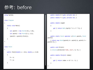 using System; 
class Program 
{ 
static void Main() 
{ 
var point1 = new Point(-0.1, 3.8); 
var point2 = new Point(1.1, 2.2); 
(point1 + point2).Print(); 
} 
} 
class Point 
{ 
public Point(double x = 0.0, double y = 0.0) 
{ 
X = x; 
Y = y; 
} 
public double X { get; private set; } 
public double Y { get; private set; } 
public double Length 
{ 
get { return Math.Sqrt(X * X + Y * Y); } 
} 
public static Point operator +(Point point1, Point 
point2) 
{ return new Point(point1.X + point2.X, point1.Y + 
point2.Y); } 
public void Print() 
{ Console.WriteLine("({0}, {1})", X, Y); } 
public double this[int index] 
{ 
get { return index == 0 ? X : Y; } 
} 
} 
 