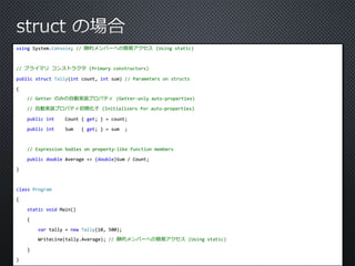 using System.Console; // 静的メンバーへの簡易アクセス(Using static) 
// プライマリコンストラクタ(Primary constructors) 
public struct Tally(int count, int sum) // Parameters on structs 
{ 
// Getter のみの自動実装プロパティ(Getter-only auto-properties) 
// 自動実装プロパティ初期化子(Initializers for auto-properties) 
public int Count { get; } = count; 
public int Sum { get; } = sum ; 
// Expression bodies on property-like function members 
public double Average => (double)Sum / Count; 
} 
class Program 
{ 
static void Main() 
{ 
var tally = new Tally(10, 500); 
WriteLine(tally.Average); // 静的メンバーへの簡易アクセス(Using static) 
} 
} 
 