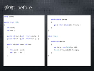 using System; 
public struct Tally 
{ 
int count; 
int sum ; 
public int Count { get { return count; } } 
public int Sum { get { return sum ; } } 
public Tally(int count, int sum) 
{ 
this.count = count; 
this.sum = sum ; 
} 
public double Average 
{ 
get { return (double)Sum / Count; } 
} 
} 
class Program 
{ 
static void Main() 
{ 
var tally = new Tally(10, 500); 
Console.WriteLine(tally.Average); 
} 
} 
 