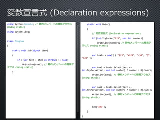 using System.Console; // 静的メンバーへの簡易アクセス 
(Using static) 
using System.Linq; 
class Program 
{ 
static void Sub(object item) 
{ 
if ((var text = item as string) != null) 
WriteLine(text); // 静的メンバーへの簡易ア 
クセス(Using static) 
} 
static void Main() 
{ 
// 変数宣言式(Declaration expressions) 
if (int.TryParse("123", out int number)) 
WriteLine(number); // 静的メンバーへの簡易ア 
クセス(Using static) 
var texts = new[] { "123", "a123", "-34", "Q", 
"123" }; 
var sum1 = texts.Select(text => 
int.TryParse(text, out int number) ? number : 0).Sum(); 
WriteLine(sum1); // 静的メンバーへの簡易アクセス 
(Using static) 
var sum2 = texts.Select(text => 
int.TryParse(text, out var number) ? number : 0).Sum(); 
WriteLine(sum2); // 静的メンバーへの簡易アクセス 
(Using static) 
Sub("ABC"); 
} 
} 
 