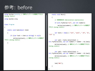 using System.Console; // 静的メンバーへの簡易アクセス 
(Using static) 
using System.Linq; 
class Program 
{ 
static void Sub(object item) 
{ 
if ((var text = item as string) != null) 
WriteLine(text); // 静的メンバーへの簡易ア 
クセス(Using static) 
} 
static void Main() 
{ 
// 変数宣言式(Declaration expressions) 
if (int.TryParse("123", out int number)) 
WriteLine(number); // 静的メンバーへの簡易ア 
クセス(Using static) 
var texts = new[] { "123", "a123", "-34", "Q", 
"123" }; 
var sum1 = texts.Select(text => 
int.TryParse(text, out int number) ? number : 0).Sum(); 
WriteLine(sum1); // 静的メンバーへの簡易アクセス 
(Using static) 
var sum2 = texts.Select(text => 
int.TryParse(text, out var number) ? number : 0).Sum(); 
WriteLine(sum2); // 静的メンバーへの簡易アクセス 
(Using static) 
Sub("ABC"); 
} 
} 
 