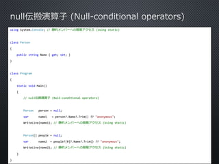using System.Console; // 静的メンバーへの簡易アクセス(Using static) 
class Person 
{ 
public string Name { get; set; } 
} 
class Program 
{ 
static void Main() 
{ 
// null伝搬演算子(Null-conditional operators) 
Person person = null; 
var name1 = person?.Name?.Trim() ?? "anonymous"; 
WriteLine(name1); // 静的メンバーへの簡易アクセス(Using static) 
Person[] people = null; 
var name2 = people?[0]?.Name?.Trim() ?? "anonymous"; 
WriteLine(name2); // 静的メンバーへの簡易アクセス(Using static) 
} 
} 
 