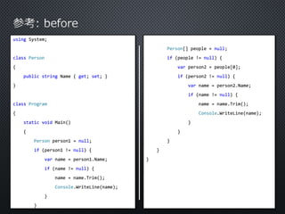 using System; 
class Person 
{ 
public string Name { get; set; } 
} 
class Program 
{ 
static void Main() 
{ 
Person person1 = null; 
if (person1 != null) { 
var name = person1.Name; 
if (name != null) { 
name = name.Trim(); 
Console.WriteLine(name); 
} 
} 
Person[] people = null; 
if (people != null) { 
var person2 = people[0]; 
if (person2 != null) { 
var name = person2.Name; 
if (name != null) { 
name = name.Trim(); 
Console.WriteLine(name); 
} 
} 
} 
} 
} 
 