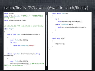 using System; 
using System.Console; // 静的メンバーへの簡易アクセス 
(Using static) 
using System.Threading.Tasks; 
// catch/finally でのawait (Await in catch/finally) 
class Program 
{ 
static async Task DoSomethingCanFailAsync() 
{ 
await Task.Delay(1000); 
if (true) 
throw new Exception("Error!"); 
} 
static async Task ErrorFunctionAsync(string 
errorMessage) 
{ 
await Task.Delay(1000); 
WriteLine(errorMessage); // 静的メンバーへの簡 
易アクセス(Using static) 
} 
static async Task Sub() 
{ 
try { 
await DoSomethingCanFailAsync(); 
} catch (Exception ex) { 
await ErrorFunctionAsync(ex.Message); 
} 
} 
static void Main() 
{ 
Sub().Wait(); 
} 
} 
 
