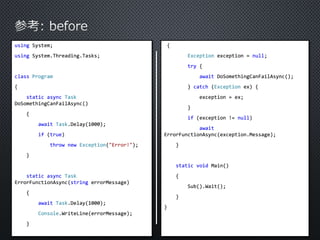 using System; 
using System.Threading.Tasks; 
class Program 
{ 
static async Task 
DoSomethingCanFailAsync() 
{ 
await Task.Delay(1000); 
if (true) 
throw new Exception("Error!"); 
} 
static async Task 
ErrorFunctionAsync(string errorMessage) 
{ 
await Task.Delay(1000); 
Console.WriteLine(errorMessage); 
} 
{ 
Exception exception = null; 
try { 
await DoSomethingCanFailAsync(); 
} catch (Exception ex) { 
exception = ex; 
} 
if (exception != null) 
await 
ErrorFunctionAsync(exception.Message); 
} 
static void Main() 
{ 
Sub().Wait(); 
} 
} 
 