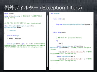 using System; 
using System.Console; // 静的メンバーへの簡易アクセス 
(Using static) 
// プライマリコンストラクタ(Primary constructors) 
class MyException(MyException.Type state = 
MyException.Type.Normal) 
: Exception 
{ 
public enum Type 
{ Normal, Abnormal } 
public Type State { get; } = state; // Getterのみの 
自動実装プロパティ(Getter-only auto-properties)/自動実装 
プロパティ初期化子(Initializers for auto-properties) 
} 
class Program 
{ 
static void Sub() 
{ 
throw new MyException(MyException.Type.Abnormal); 
} 
static void Main() 
{ 
// 例外フィルター(Exception filters) 
try { 
Sub(); 
} catch (MyException ex) if (ex.State == 
MyException.Type.Abnormal) { // 例外フィルター(Exception 
filters) 
WriteLine("catch block: Abnormal."); // 静的メ 
ンバーへの簡易アクセス(Using static) 
} catch (MyException ex) { 
WriteLine("catch block: Normal." ); // 静的メ 
ンバーへの簡易アクセス(Using static) 
} 
} 
} 
 