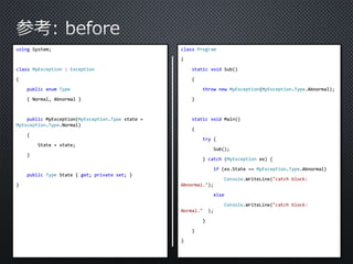 using System; 
class MyException : Exception 
{ 
public enum Type 
{ Normal, Abnormal } 
public MyException(MyException.Type state = 
MyException.Type.Normal) 
{ 
State = state; 
} 
public Type State { get; private set; } 
} 
class Program 
{ 
static void Sub() 
{ 
throw new MyException(MyException.Type.Abnormal); 
} 
static void Main() 
{ 
try { 
Sub(); 
} catch (MyException ex) { 
if (ex.State == MyException.Type.Abnormal) 
Console.WriteLine("catch block: 
Abnormal."); 
else 
Console.WriteLine("catch block: 
Normal." ); 
} 
} 
} 
 