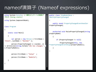 using System.Console; // 静的メンバーへの簡易ア 
クセス(Using static) 
using System.ComponentModel; 
class Program 
{ 
static void Main() 
{ 
var person = new Person { FirstName = 
"Steve", LastName = "Ballmer" }; 
person.PropertyChanged += (sender, e) 
=> WriteLine(string.Format("{0} has changed.", 
e.PropertyName)); 
person.FirstName = "Satya" ; 
person.FirstName = "Nadella"; 
} 
} 
public class ViewModelBase : 
INotifyPropertyChanged 
{ 
public event PropertyChangedEventHandler 
PropertyChanged; 
protected void RaisePropertyChanged(string 
propertyName) 
{ 
if (PropertyChanged != null) 
PropertyChanged(this, new 
PropertyChangedEventArgs(propertyName)); 
} 
} 
 