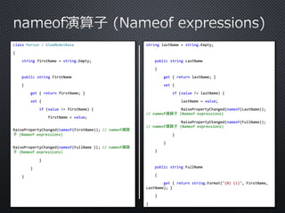 class Person : ViewModelBase 
{ 
string firstName = string.Empty; 
public string FirstName 
{ 
get { return firstName; } 
set { 
if (value != firstName) { 
firstName = value; 
RaisePropertyChanged(nameof(FirstName)); // nameof演算 
子(Nameof expressions) 
RaisePropertyChanged(nameof(FullName )); // nameof演算 
子(Nameof expressions) 
} 
} 
} 
string lastName = string.Empty; 
public string LastName 
{ 
get { return lastName; } 
set { 
if (value != lastName) { 
lastName = value; 
RaisePropertyChanged(nameof(LastName)); 
// nameof演算子(Nameof expressions) 
RaisePropertyChanged(nameof(FullName)); 
// nameof演算子(Nameof expressions) 
} 
} 
} 
public string FullName 
{ 
get { return string.Format("{0} {1}", FirstName, 
LastName); } 
} 
} 
 