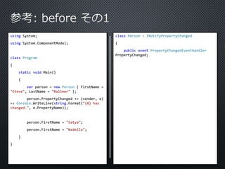 using System; 
using System.ComponentModel; 
class Program 
{ 
static void Main() 
{ 
var person = new Person { FirstName = 
"Steve", LastName = "Ballmer" }; 
person.PropertyChanged += (sender, e) 
=> Console.WriteLine(string.Format("{0} has 
changed.", e.PropertyName)); 
person.FirstName = "Satya"; 
person.FirstName = "Nadella"; 
} 
} 
class Person : INotifyPropertyChanged 
{ 
public event PropertyChangedEventHandler 
PropertyChanged; 
 