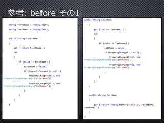 string firstName = string.Empty; 
string lastName = string.Empty; 
public string FirstName 
{ 
get { return firstName; } 
set 
{ 
if (value != firstName) { 
firstName = value; 
if (PropertyChanged != null) { 
PropertyChanged(this, new 
PropertyChangedEventArgs("FirstName")); 
PropertyChanged(this, new 
PropertyChangedEventArgs("FullName" )); 
} 
} 
} 
} 
public string LastName 
{ 
get { return lastName; } 
set 
{ 
if (value != lastName) { 
lastName = value; 
if (PropertyChanged != null) { 
PropertyChanged(this, new 
PropertyChangedEventArgs("LastName")); 
PropertyChanged(this, new 
PropertyChangedEventArgs("FullName")); 
} 
} 
} 
} 
public string FullName 
{ 
get { return string.Format("{0} {1}", FirstName, 
LastName); } 
} 
} 
 