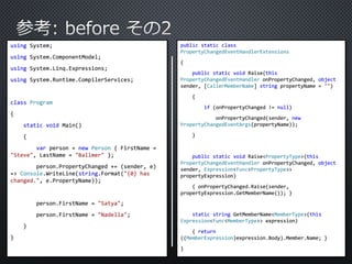 using System; 
using System.ComponentModel; 
using System.Linq.Expressions; 
using System.Runtime.CompilerServices; 
class Program 
{ 
static void Main() 
{ 
var person = new Person { FirstName = 
"Steve", LastName = "Ballmer" }; 
person.PropertyChanged += (sender, e) 
=> Console.WriteLine(string.Format("{0} has 
changed.", e.PropertyName)); 
person.FirstName = "Satya"; 
person.FirstName = "Nadella"; 
} 
} 
public static class 
PropertyChangedEventHandlerExtensions 
{ 
public static void Raise(this 
PropertyChangedEventHandler onPropertyChanged, object 
sender, [CallerMemberName] string propertyName = "") 
{ 
if (onPropertyChanged != null) 
onPropertyChanged(sender, new 
PropertyChangedEventArgs(propertyName)); 
} 
public static void Raise<PropertyType>(this 
PropertyChangedEventHandler onPropertyChanged, object 
sender, Expression<Func<PropertyType>> 
propertyExpression) 
{ onPropertyChanged.Raise(sender, 
propertyExpression.GetMemberName()); } 
static string GetMemberName<MemberType>(this 
Expression<Func<MemberType>> expression) 
{ return 
((MemberExpression)expression.Body).Member.Name; } 
} 
 