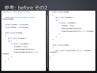 class Person : INotifyPropertyChanged 
{ 
public event PropertyChangedEventHandler 
PropertyChanged; 
string firstName = string.Empty; 
string lastName = string.Empty; 
public string FirstName 
{ 
get { return firstName; } 
set { 
if (value != firstName) { 
firstName = value; 
PropertyChanged.Raise(this); 
PropertyChanged.Raise(this, () => 
FullName); 
} 
} 
} 
public string LastName 
{ 
get { return lastName; } 
set { 
if (value != lastName) { 
lastName = value; 
PropertyChanged.Raise(this); 
PropertyChanged.Raise(this, () => FullName); 
} 
} 
} 
public string FullName 
{ 
get { return string.Format("{0} {1}", FirstName, 
LastName); } 
} 
} 
 