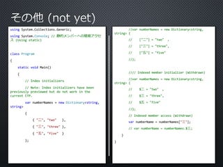 using System.Collections.Generic; 
using System.Console; // 静的メンバーへの簡易アクセ 
ス(Using static) 
class Program 
{ 
static void Main() 
{ 
// Index initializers 
// Note: Index initializers have been 
previously previewed but do not work in the 
current CTP. 
var numberNames = new Dictionary<string, 
string> 
{ 
{ "二", "two" }, 
{ "三", "three" }, 
{ "五", "five" } 
}; 
//var numberNames = new Dictionary<string, 
string> { 
// ["二"] = "two" , 
// ["三"] = "three", 
// ["五"] = "five" 
//}; 
//// Indexed member initializer (Withdrawn) 
//var numberNames = new Dictionary<string, 
string> { 
// $二= "two" , 
// $三= "three", 
// $五= "five" 
//}; 
// Indexed member access (Withdrawn) 
var numberName = numberNames["三"]; 
// var numberName = numberNames.$三; 
} 
} 
 