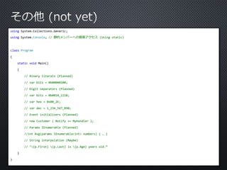 using System.Collections.Generic; 
using System.Console; // 静的メンバーへの簡易アクセス(Using static) 
class Program 
{ 
static void Main() 
{ 
// Binary literals (Planned) 
// var bits = 0b00000100; 
// Digit separators (Planned) 
// var bits = 0b0010_1110; 
// var hex = 0x00_2E; 
// var dec = 1_234_567_890; 
// Event initializers (Planned) 
// new Customer { Notify += MyHandler }; 
// Params IEnumerable (Planned) 
//int Avg(params IEnumerable<int> numbers) { … } 
// String interpolation (Maybe) 
// "{p.First} {p.Last} is {p.Age} years old.“ 
} 
} 
 