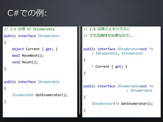 // 1.X の頃のIEnumerable 
public interface IEnumerator 
{ 
object Current { get; } 
bool MoveNext(); 
void Reset(); 
} 
public interface IEnumerable 
{ 
IEnumerator GetEnumerator(); 
} 
// 2.0 以降ジェネリクスに 
// でも互換性が必要なので…… 
public interface IEnumerator<out T> 
: IDisposable, IEnumerator 
{ 
T Current { get; } 
} 
public interface IEnumerable<out T> 
: IEnumerable 
{ 
IEnumerator<T> GetEnumerator(); 
} 
 