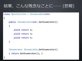 class MyCollection : IEnumerable<int> 
{ 
public IEnumerator<int> GetEnumerator() 
{ 
yield return 2; 
yield return 3; 
yield return 5; 
} 
IEnumerator IEnumerable.GetEnumerator() 
{ return GetEnumerator(); } 
} 
 