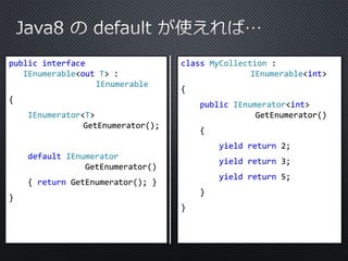 public interface 
IEnumerable<out T> : 
IEnumerable 
{ 
IEnumerator<T> 
GetEnumerator(); 
default IEnumerator 
GetEnumerator() 
{ return GetEnumerator(); } 
} 
class MyCollection : 
IEnumerable<int> 
{ 
public IEnumerator<int> 
GetEnumerator() 
{ 
yield return 2; 
yield return 3; 
yield return 5; 
} 
} 
 