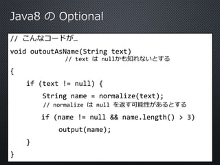 // こんなコードが… 
void outoutAsName(String text) 
// text はnullかも知れないとする 
{ 
if (text != null) { 
String name = normalize(text); 
// normalize はnull を返す可能性があるとする 
if (name != null && name.length() > 3) 
output(name); 
} 
} 
 