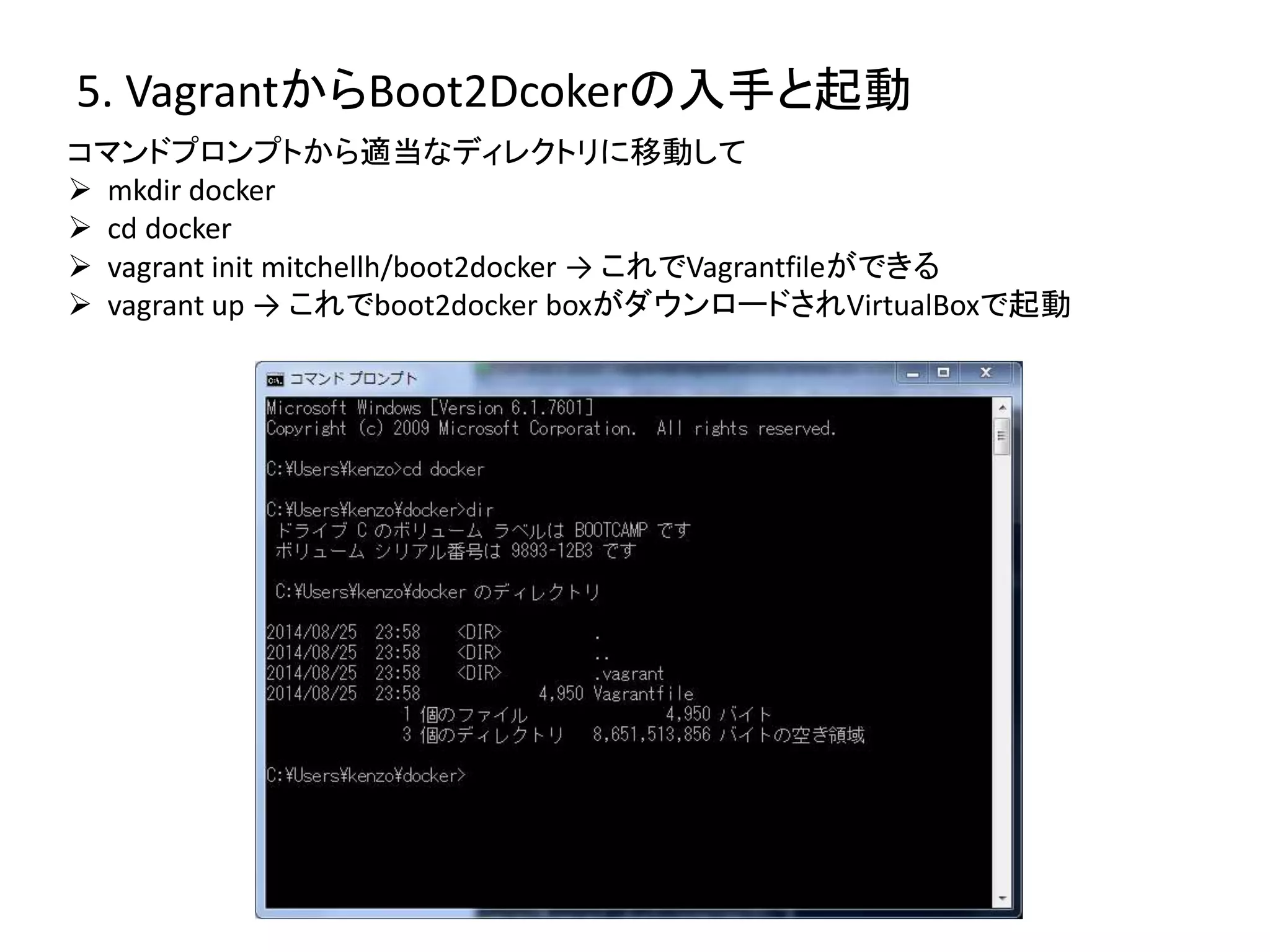 5. VagrantからBoot2Dcokerの入手と起動 
コマンドプロンプトから適当なディレクトリに移動して 
 mkdir docker 
 cd docker 
 vagrant init mitchellh/boot2docker → これでVagrantfileができる 
 vagrant up → これでboot2docker boxがダウンロードされVirtualBoxで起動 
 