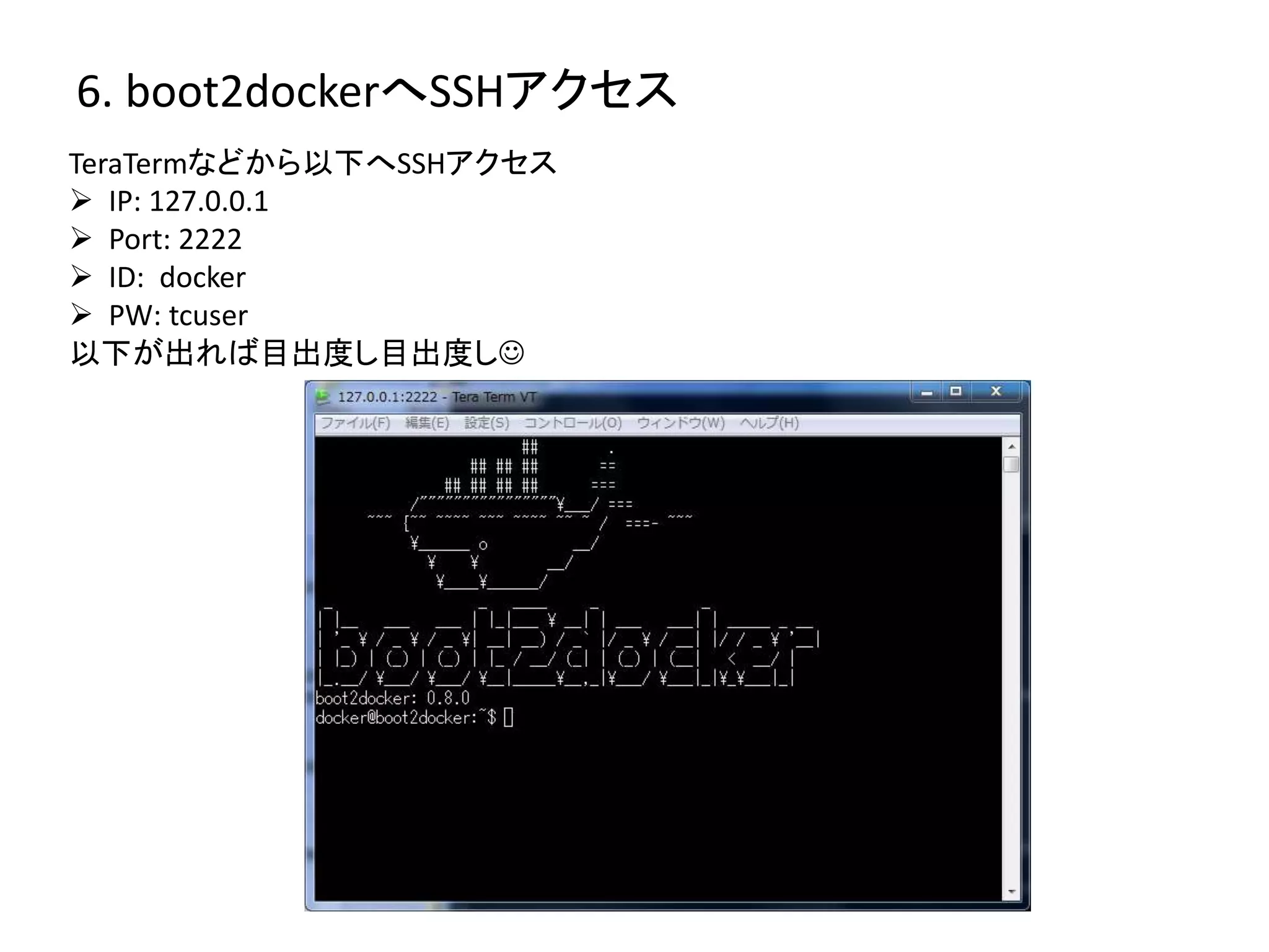 6. boot2dockerへSSHアクセス 
TeraTermなどから以下へSSHアクセス 
 IP: 127.0.0.1 
 Port: 2222 
 ID: docker 
 PW: tcuser 
以下が出れば目出度し目出度し 
 