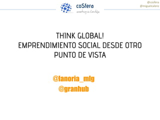 THINK GLOBAL!
EMPRENDIMIENTO SOCIAL DESDE OTRO
PUNTO DE VISTA
@lanoria_mlg
@granhub
@cosfera
@miguelcalero
 