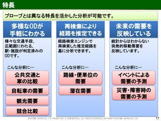 17 
統計からはわからない 突発的移動需要を 反映しています。 
経路検索エンジンで 再検索した推定経路を 
基に分析できます。 
特長 
多様なODが 手軽にわかる 
様々な交通手段、 広範囲にわたる、 駅・施設が判定済みの ODです。 
再検索により 経路を推定できる 
未来の需要を 反映している 
公共交通と 車の比較 
自転車の需要 
イベントによる 需要の予測 
こんな分析に… 
こんな分析に… 
路線・便単位の 需要 
潜在需要 
災害・障害時の 需要の予測 
観光需要 
競合比較 
こんな分析に… 
プローブとは異なる特長を活かした分析が可能です。 
NAVITIME JAPAN CO., LTD. PRORIETARY & CONFIDENTIAL. ALL RIGHTS RESERVED, COPYRIGHT NAVITIME JAPAN CO., LTD.  