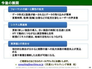44 
今後の展開 
ご相談などはこちらのメールアドレスにお願いします。 
consulting@navitime.co.jp （交通コンサルティング事業 宛) 
•データ形式と語彙が統一されるとデータの取り込みが簡単 
•営業時間、駐車（駐輪）台数などの拡充を望むユーザーの声多数 
フォーマットの統一と属性の拡充 
•更新（新しい施設の導入、古い施設の削除）を迅速に反映 
•API で動的につながると満空情報も活用 
•新規ビジネスの創出、地域の活性化にもつながる 
システム間連携 
•相対的な割合が分かると実際の値への拡大係数の精度向上が見込 める 
•企業や業種を横断した比較が可能になる。 
実測値との突合せ 
NAVITIME JAPAN CO., LTD. PRORIETARY & CONFIDENTIAL. ALL RIGHTS RESERVED, COPYRIGHT NAVITIME JAPAN CO., LTD. 