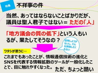 不祥事の件 
当然、あってはならないことばかりだが、 議員は聖人君子ではない＝ 
「地方議会の質の低下」という人もい るが、果たしてそうなの？ 
ただの「人」 
これまでもあったことが、情報通信技術の進化と SNSを代表する情報拡散のツールが一般化したこ とで、目に触れやすくなった。 
ワタシが思うに… 
ただ、ちょっと酷い  