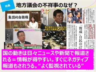 地方議会の不祥事のなぜ？ 
国の動きは日々ニュースや新聞で報道さ れる＝情報が得やすい。すぐにネガティブ 報道もされうる。“よく監視されている”  
