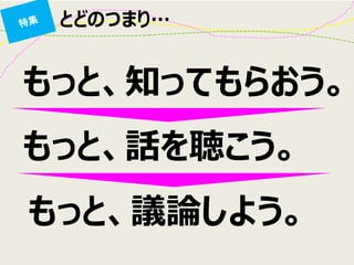 とどのつまり… 
もっと、知ってもらおう。 
もっと、話を聴こう。 
もっと、議論しよう。  