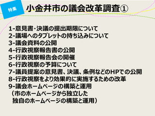 小金井市の議会改革調査① 
1-意見書・決議の提出期限について 2-議場へのタブレットの持ち込みについて 3-議会資料の公開 4-行政視察報告書の公開 5-行政視察報告会の開催 6-行政視察の予算について 7-議員提案の意見書、決議、条例などのHPでの公開 8-行政視察をより効果的に実施するための改革 9-議会ホームページの構築と運用 （市のホームページから独立した 
独自のホームページの構築と運用）  