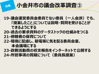 小金井市の議会改革調査③ 
19-議会運営委員会委員でない委員（一人会派）でも、 「提案したこと」については説明・質問を受けることが 
できるようにする 20-過去の要求資料のデータストックの仕組みをつくる 21-傍聴者の保育について 22-環境に配慮し、節電等に気を配る委員会室、 
本会議場にする 23-政務活動費の収支報告をインターネットで公開する 24-所管事項の質疑について（委員長提案）  