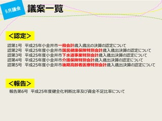 議案一覧 
＜認定＞ 
認第1号 平成25年小金井市一般会計歳入歳出の決算の認定について 認第2号 平成25年度小金井市国民健康保険特別会計歳入歳出決算の認定について 認第3号 平成25年度小金井市下水道事業特別会計歳入歳出決算の認定について 認第4号 平成25年度小金井市介護保険特別会計歳入歳出決算の認定について 認第5号 平成25年度小金井市後期高齢者医療特別会計歳入歳出決算の認定について 
＜報告＞ 
報告第6号 平成25年度健全化判断比率及び資金不足比率について  