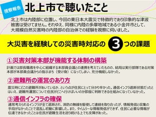 北上市で聴いたこと 
北上市は内陸部に位置し、今回の東日本大震災で特徴的であり印象的な津波 被害は受けてません。それゆえ、同様に内陸の多摩地域である小金井市として、 大規模自然災害時の内陸部の自治体での経験を視察に伺いました。 
大災害を経験しての災害時対応の つの課題 
３ 
①災害対策本部が機能する体制の構築 
②避難所の運営のあり方 
③通信インフラの確保 
計画では部長職者を中心に組織する本部員会議との連携を考えていたものの、結局は実行部隊である対策 本部が本部員会議からの指示まち（受け身）になってしまい、充分機能しなかった。 
震災時にどこの避難所があいているか、という点が住民にとって分かり辛かった。通信インフラ遮断状態だったと はいえ、避難所運営について住民がどこへ行けばいいのか即座に判断できる仕組みになっていなかった。 
通常考えられるインフラが全て遮断され、消防の無線を駆使して連絡を取り合ったが、情報発信と収集の 手段がなかったことで混乱し初動に影響した。また、タイムリーな情報発信ができず、住民に必要な情報が 伝達できなかったことは住民が避難生活を送り続ける上でも支障があった。  